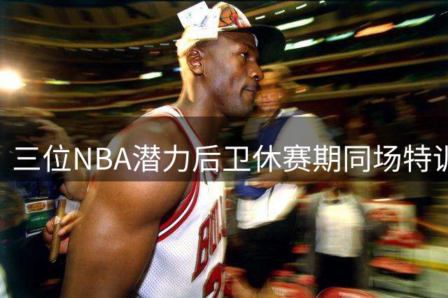 三位NBA潜力后卫休赛期同场特训 榜眼秀竞争中提升自我