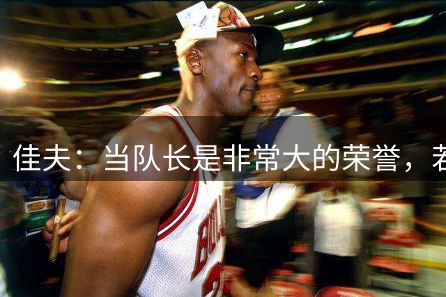 佳夫：当队长是非常大的荣誉，若我接任会尽最大努力承担责任