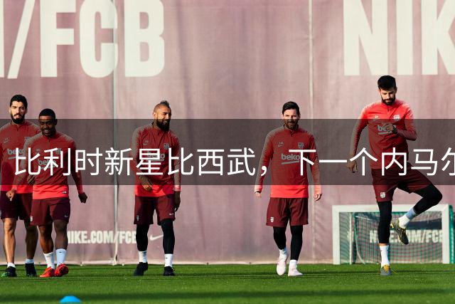 比利时新星比西武，下一个内马尔式的边路爆点？