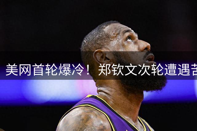美网首轮爆冷！郑钦文次轮遭遇苦主