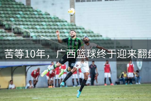 苦等10年，广西篮球终于迎来翻盘曙光，朱芳雨携手国企强势入局！