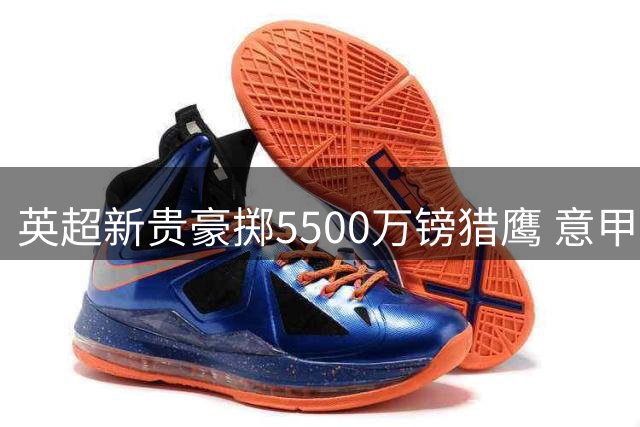 英超新贵豪掷5500万镑猎鹰 意甲劲旅死守19岁锋线未来