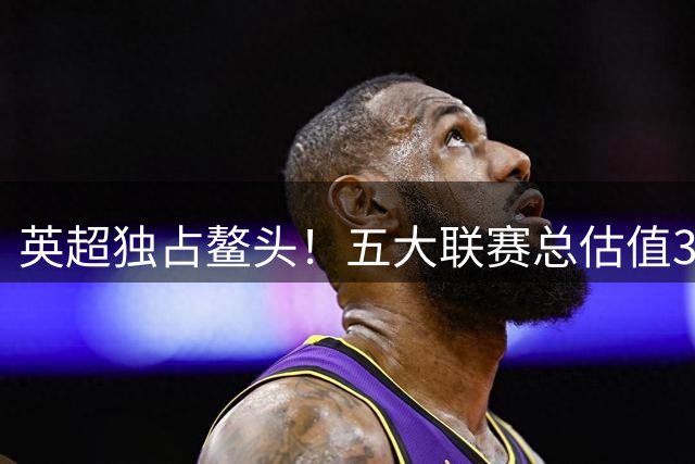 英超独占鳌头！五大联赛总估值372亿美金 英超贡献近四成