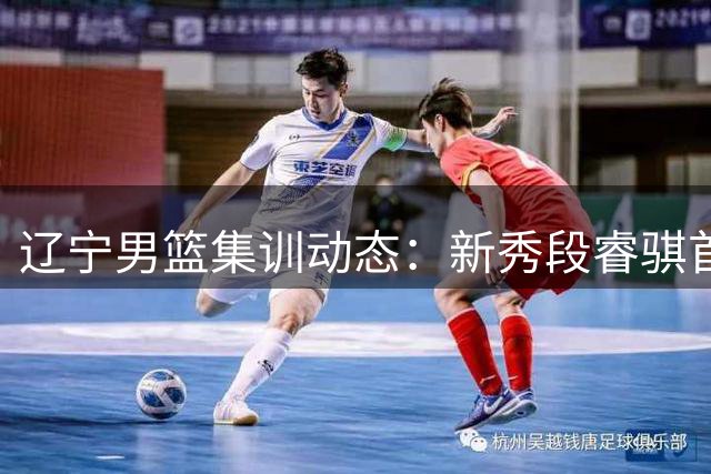 辽宁男篮集训动态：新秀段睿骐首度参与合练