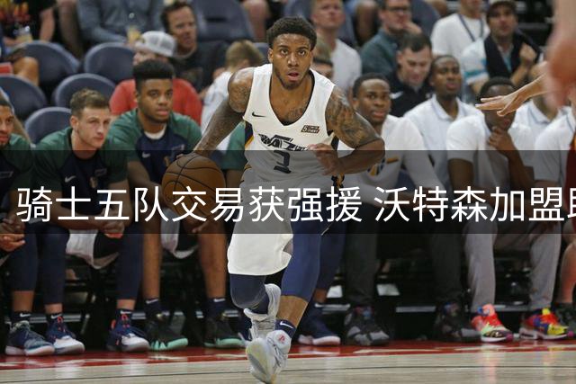 骑士五队交易获强援 沃特森加盟助力哈登冲冠之路