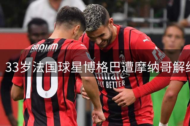 33岁法国球星博格巴遭摩纳哥解约，未来或将退役